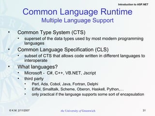 Common Type System (CTS) superset of the data types used by most modern programming languages Common Language Specification (CLS) subset of CTS that allows code written in different languages to interoperate What languages? Microsoft -  C#, C++, VB.NET, Jscript third party Perl, Ada, Cobol, Java, Fortran, Delphi Eiffel, Smalltalk, Scheme, Oberon, Haskell, Python,… only practical if the language supports some sort of encapsulation Common Language Runtime Multiple Language Support 