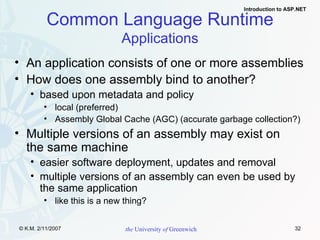 Common Language Runtime Applications An application consists of one or more assemblies How does one assembly bind to another? based upon metadata and policy local (preferred) Assembly Global Cache (AGC) (accurate garbage collection?) Multiple versions of an assembly may exist on  the same machine easier software deployment, updates and removal multiple versions of an assembly can even be used by the same application like this is a new thing? 