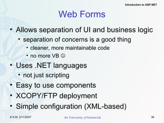Web Forms Allows separation of UI and business logic separation of concerns is a good thing cleaner, more maintainable code no more VB   Uses .NET languages not just scripting Easy to use components XCOPY/FTP deployment Simple configuration (XML-based) 