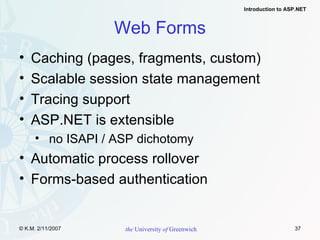 Web Forms Caching (pages, fragments, custom) Scalable session state management Tracing support ASP.NET is extensible no ISAPI / ASP dichotomy Automatic process rollover Forms-based authentication 