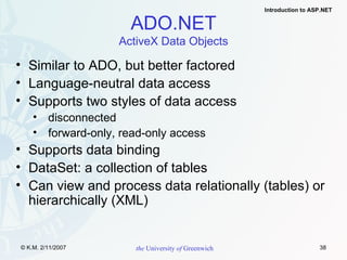 Similar to ADO, but better factored Language-neutral data access Supports two styles of data access disconnected forward-only, read-only access Supports data binding DataSet: a collection of tables Can view and process data relationally (tables) or hierarchically (XML) ADO.NET ActiveX Data Objects 