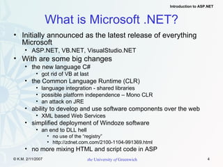 What is Microsoft .NET? Initially announced as the latest release of everything Microsoft ASP.NET, VB.NET,  VisualStudio.NET With are some big changes the new language C# got rid of VB at last  the Common Language Runtime (CLR) language integration - shared libraries possible platform independence – Mono CLR an attack on JRE ability to develop and use software components over the web XML based Web Services simplified deployment of Windoze software an end to DLL hell no use of the “registry” http://zdnet.com.com/2100-1104-991369.html no more mixing HTML and script code in ASP 