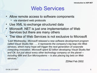 Web Services  Allow remote access to software components via standard web protocols Use XML to exchange structured data Microsoft .NET is just one implementation of Web Services but there are many others The idea of Web Services is not exclusive to Microsoft “ Last Wednesday, Microsoft released a new software development program called Visual Studio.Net. …. it represents the company's big leap into Web services, which many hope will trigger the next generation of corporate computing innovation. Microsoft spent $2 billion developing Visual Studio.Net and C#, but just about every other technology company on the planet -- including IBM and Sun Microsystems -- is also placing big bets on Web services.” ZDNet Feb 2002 