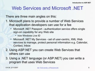 Web Services and Microsoft .NET There are three main angles on this: 1. Microsoft plans to provide a number of Web Services that application developers can use for a fee Microsoft .NET Passport - authentication service offers single sign-on capability for any Web site now Windows Live ID Microsoft .NET My Services - set of user-centric, XML Web services to manage, protect personal information e.g. Calendar, Contact, Inbox 2. Using ASP.NET you can create Web Services that others can use  3. Using a .NET language (or ASP.NET) you can write a program that uses Web Services 