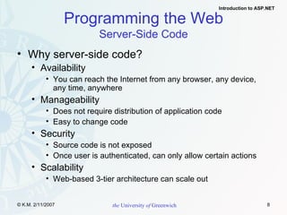 Programming the Web Server-Side Code Why server-side code? Availability You can reach the Internet from any browser, any device, any time, anywhere Manageability Does not require distribution of application code Easy to change code Security Source code is not exposed Once user is authenticated, can only allow certain actions Scalability Web-based 3-tier architecture can scale out 