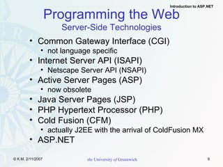 Programming the Web Server-Side Technologies Common Gateway Interface (CGI) not language specific Internet Server API (ISAPI) Netscape Server API (NSAPI) Active Server Pages (ASP) now obsolete  Java Server Pages (JSP) PHP Hypertext Processor (PHP) Cold Fusion (CFM) actually J2EE with the arrival of ColdFusion MX ASP.NET 