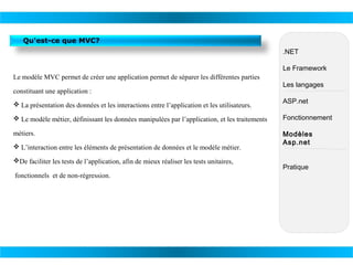 Qu'est-ce que MVC?
.NET
Le Framework
Le modèle MVC permet de créer une application permet de séparer les différentes parties
constituant une application :
 La présentation des données et les interactions entre l’application et les utilisateurs.

Les langages
ASP.net

 Le modèle métier, définissant les données manipulées par l’application, et les traitements

Fonctionnement

métiers.

Modèles
Asp.net

 L’interaction entre les éléments de présentation de données et le modèle métier.
De faciliter les tests de l’application, afin de mieux réaliser les tests unitaires,
fonctionnels et de non-régression.

Pratique

 