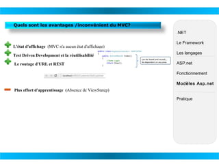 Quels sont les avantages /inconvénient du MVC?
.NET
L'état d'affichage (MVC n'a aucun état d'affichage)
​

Le Framework

Test Driven Development et la réutilisabilité

Les langages

Le routage d'URL et REST

ASP.net
Fonctionnement
Modèles Asp.net

Plus effort d'apprentissage (Absence de ViewStatep)
Pratique

 
