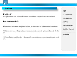 Pratique
.NET

L’objectif :
Il s’agit d’un site web destiné à faciliter la recherche et l’organisation d’un évènement.

Les fonctionnalité :
Permet aux utilisateurs enregistrés de créer, de modifier et de supprimer des évènements.

Le Framework
Les langages
ASP.net
Fonctionnement
Modèles Asp.net

Effectuer une recherche pour trouver les prochains évènements qui auront lieu près de chez
eux.
S'ils souhaitent participer à ce évènement, ils peuvent alors se connecter ou s'inscrire sur le
site.

Pratique

 