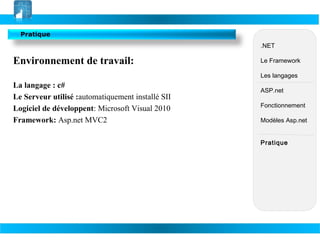 Pratique
.NET

Environnement de travail:

Le Framework
Les langages

La langage : c#
Le Serveur utilisé :automatiquement installé SII
Logiciel de développent: Microsoft Visual 2010
Framework: Asp.net MVC2

ASP.net
Fonctionnement
Modèles Asp.net
Pratique

 