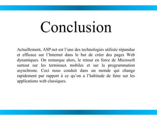 Conclusion
Actuellement, ASP.net est l’une des technologies utilisée répandue
et efficace sur l’Internet dans le but de créer des pages Web
dynamiques. On remarque alors, le retour en force de Microsoft
surtout sur les terminaux mobiles et sur la programmation
asynchrone. Ceci nous conduit dans un monde qui change
rapidement par rapport à ce qu’on a l’habitude de faire sur les
applications web classiques.

 