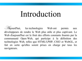 Introduction
Aujourd'hui,

les technologies
Web ont
permis
aux
développeurs de rendre le Web plus utile et plus captivant. Le
Web d'aujourd'hui est le fruit des efforts constants fournis par la
communauté Open Web, qui participe à la définition des
technologies Web, telles que HTML5,PHP, CSS3 et WebGL, et
fait en sorte qu'elles soient prises en charge par tous les
navigateurs.

 
