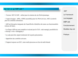 Qu’est ce qu’ASP.net ?
.NET
• Version .NET d’ASP. : utilisé pour la création de site Web dynamique

Le Framework

• 3 types de pages : APSx, ASMx (assembly) pour les Web services, ASCx (control)
pour les contrôles utilisateurs.

Les langages

• ASP.net fait partie intégrante du FrameWork et bénéficie de toutes ses fonctionnalités
(classes de base).

ASP.net
Fonctionnement

• Les Pages ASP.net sont compilés et exécuté par la CLR : code managé, possibilité de
« tracing » et de « debugging ».

Modèles Asp.net

• Le code peut-être séparé totalement de la partie présentation.

Pratique

• Apparition des contrôles serveurs.
• S’appuie toujours sur IIS 5, mais multi-processus au lieu de multi-thread.

 