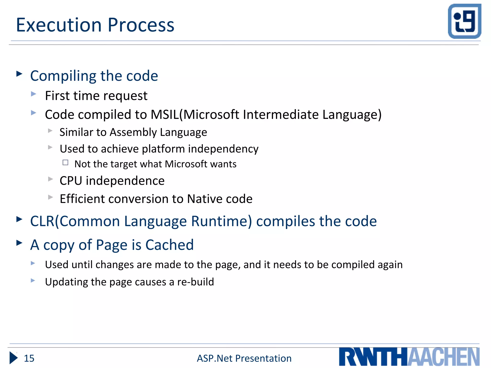 Execution Process
 Compiling the code
 First time request
 Code compiled to MSIL(Microsoft Intermediate Language)
 Similar to Assembly Language
 Used to achieve platform independency
 Not the target what Microsoft wants
 CPU independence
 Efficient conversion to Native code
 CLR(Common Language Runtime) compiles the code
 A copy of Page is Cached
 Used until changes are made to the page, and it needs to be compiled again
 Updating the page causes a re-build
ASP.Net Presentation15
 