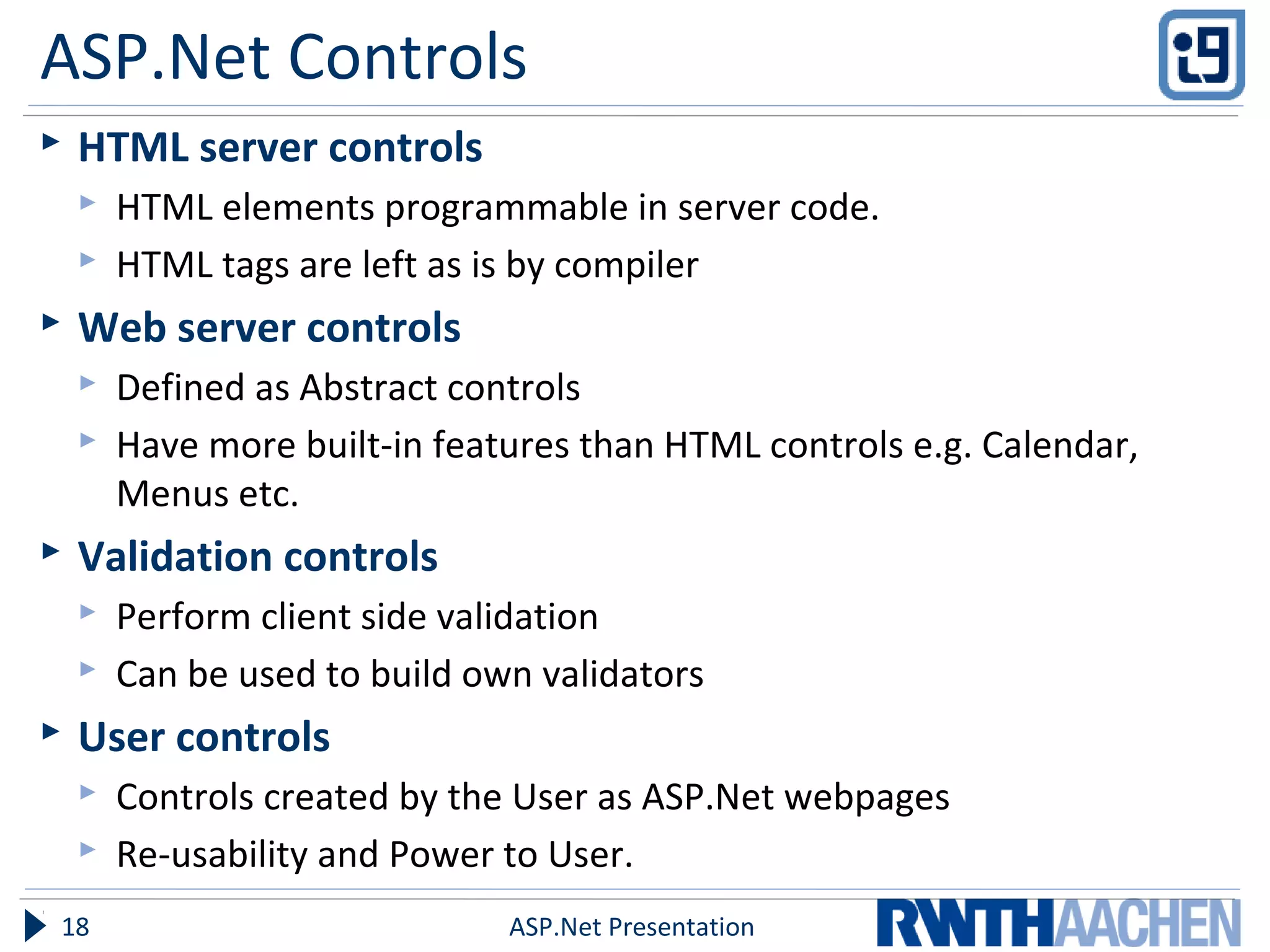 ASP.Net Controls
 HTML server controls
 HTML elements programmable in server code.
 HTML tags are left as is by compiler
 Web server controls
 Defined as Abstract controls
 Have more built-in features than HTML controls e.g. Calendar,
Menus etc.
 Validation controls
 Perform client side validation
 Can be used to build own validators
 User controls
 Controls created by the User as ASP.Net webpages
 Re-usability and Power to User.
ASP.Net Presentation18
 