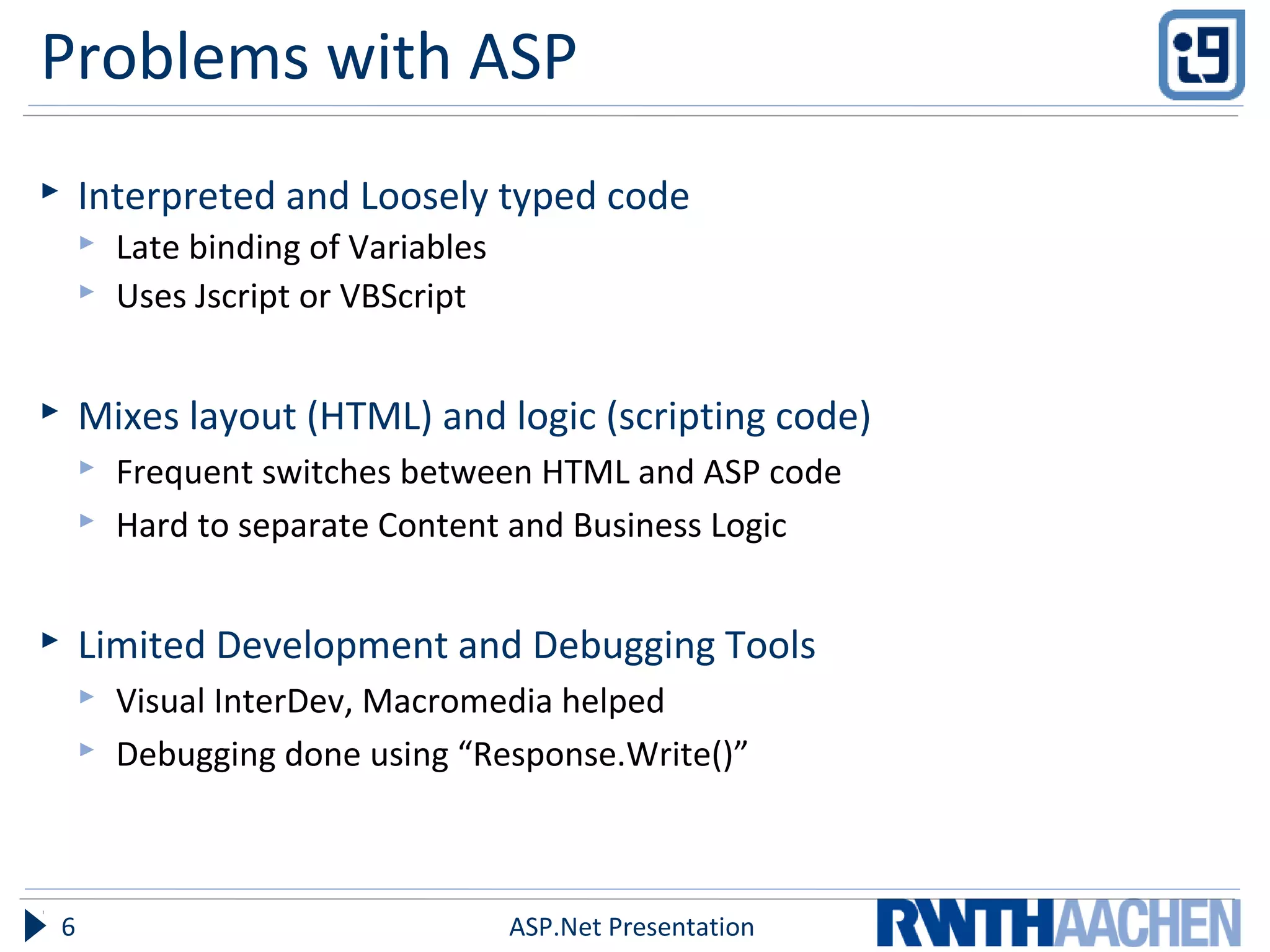 Problems with ASP
 Interpreted and Loosely typed code
 Late binding of Variables
 Uses Jscript or VBScript
 Mixes layout (HTML) and logic (scripting code)
 Frequent switches between HTML and ASP code
 Hard to separate Content and Business Logic
 Limited Development and Debugging Tools
 Visual InterDev, Macromedia helped
 Debugging done using “Response.Write()”
ASP.Net Presentation6
 