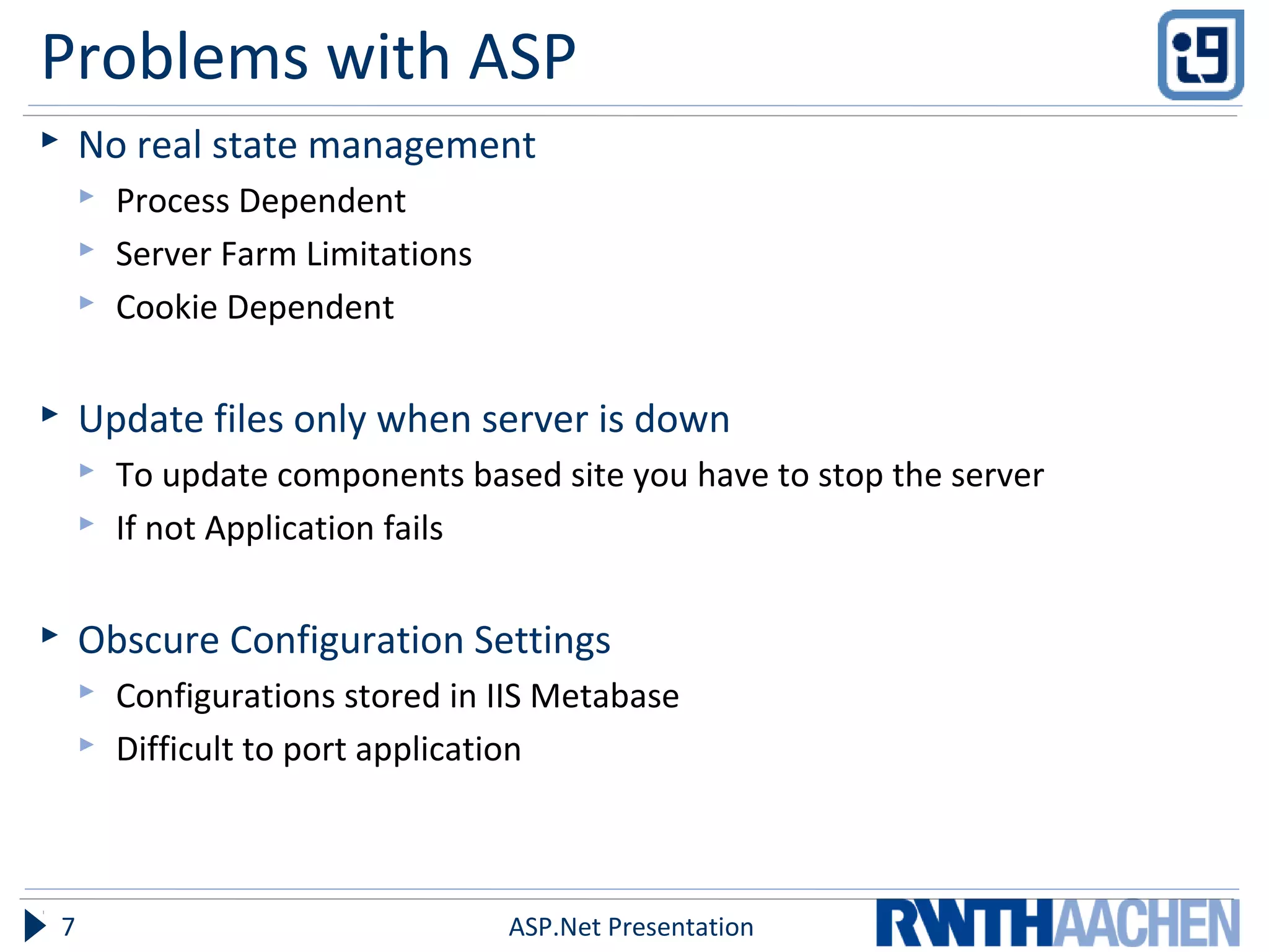 Problems with ASP
 No real state management
 Process Dependent
 Server Farm Limitations
 Cookie Dependent
 Update files only when server is down
 To update components based site you have to stop the server
 If not Application fails
 Obscure Configuration Settings
 Configurations stored in IIS Metabase
 Difficult to port application
ASP.Net Presentation7
 