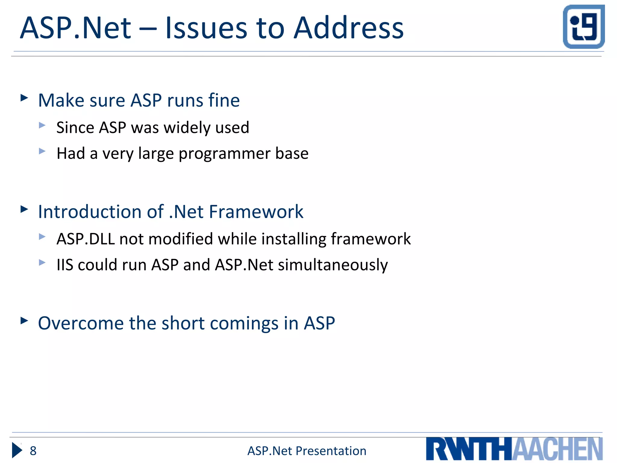 ASP.Net – Issues to Address
 Make sure ASP runs fine
 Since ASP was widely used
 Had a very large programmer base
 Introduction of .Net Framework
 ASP.DLL not modified while installing framework
 IIS could run ASP and ASP.Net simultaneously
 Overcome the short comings in ASP
ASP.Net Presentation8
 