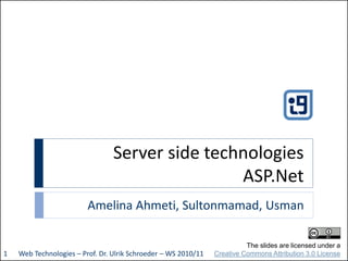 Server side technologies
ASP.Net
Amelina Ahmeti, Sultonmamad, Usman
Web Technologies – Prof. Dr. Ulrik Schroeder – WS 2010/111
The slides are licensed under a
Creative Commons Attribution 3.0 License
 