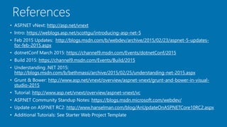 References
• ASP.NET vNext: http://asp.net/vnext
• Intro: https://weblogs.asp.net/scottgu/introducing-asp-net-5
• Feb 2015 Updates: http://blogs.msdn.com/b/webdev/archive/2015/02/23/aspnet-5-updates-
for-feb-2015.aspx
• dotnetConf March 2015: https://channel9.msdn.com/Events/dotnetConf/2015
• Build 2015: https://channel9.msdn.com/Events/Build/2015
• Understanding .NET 2015:
http://blogs.msdn.com/b/bethmassi/archive/2015/02/25/understanding-net-2015.aspx
• Grunt & Bower: http://www.asp.net/vnext/overview/aspnet-vnext/grunt-and-bower-in-visual-
studio-2015
• Tutorial: http://www.asp.net/vnext/overview/aspnet-vnext/vc
• ASP.NET Community Standup Notes: https://blogs.msdn.microsoft.com/webdev/
• Update on ASP.NET RC2: http://www.hanselman.com/blog/AnUpdateOnASPNETCore10RC2.aspx
• Additional Tutorials: See Starter Web Project Template
 