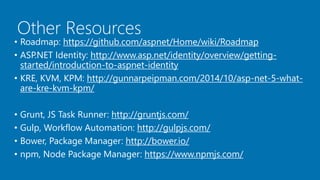 Other Resources
• Roadmap: https://github.com/aspnet/Home/wiki/Roadmap
• ASP.NET Identity: http://www.asp.net/identity/overview/getting-
started/introduction-to-aspnet-identity
• KRE, KVM, KPM: http://gunnarpeipman.com/2014/10/asp-net-5-what-
are-kre-kvm-kpm/
• Grunt, JS Task Runner: http://gruntjs.com/
• Gulp, Workflow Automation: http://gulpjs.com/
• Bower, Package Manager: http://bower.io/
• npm, Node Package Manager: https://www.npmjs.com/
 