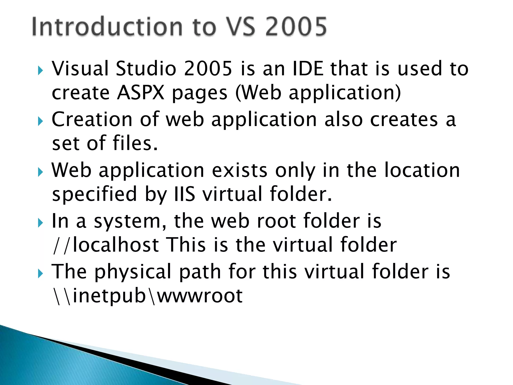 Introduction to VS 2005Visual Studio 2005 is an IDE that is used to create ASPX pages (Web application)Creation of web application also creates a set of files.Web application exists only in the location specified by IIS virtual folder.In a system, the web root folder is //localhost This is the virtual folderThe physical path for this virtual folder is \\inetpub\wwwroot