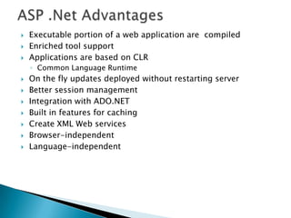 ASP .Net AdvantagesExecutable portion of a web application are  compiledEnriched tool supportApplications are based on CLRCommon Language RuntimeOn the fly updates deployed without restarting serverBetter session managementIntegration with ADO.NETBuilt in features for cachingCreate XML Web services Browser-independentLanguage-independent