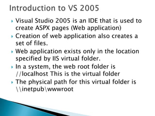 Introduction to VS 2005Visual Studio 2005 is an IDE that is used to create ASPX pages (Web application)Creation of web application also creates a set of files.Web application exists only in the location specified by IIS virtual folder.In a system, the web root folder is //localhost This is the virtual folderThe physical path for this virtual folder is \\inetpub\wwwroot