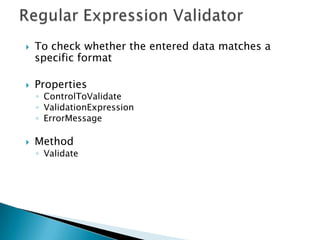 Validation ControlsASP .Net provides 5 validation controls that are used to check the validity of data entered by the user in the server controls on the web page.Client side validation is also possible through a Jscript library WebUIValidation.jsRequired field validatorRegular expression validatorCompare validatorRange validatorCustom validatorValidation summary