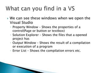 We can see these windows when we open the Visual StudioProperty Window – Shows the properties of a control(Page or button or textbox)Solution Explorer – Shows the files that a opened project hasOutput Window – Shows the result of a compilation or execution of a programError List – Shows the compilation errors etc.What can you find in a VS