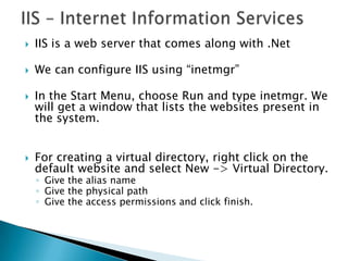 IIS – Internet Information ServicesIIS is a web server that comes along with .NetWe can configure IIS using “inetmgr”In the Start Menu, choose Run and type inetmgr. We will get a window that lists the websites present in the system.For creating a virtual directory, right click on the default website and select New -&gt; Virtual Directory. Give the alias name Give the physical pathGive the access permissions and click finish.