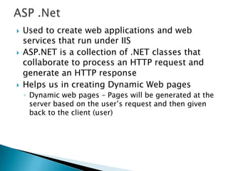 ASP .NetUsed to create web applications and web services that run under IISASP.NET is a collection of .NET classes that collaborate to process an HTTP request and generate an HTTP responseHelps us in creating Dynamic Web pagesDynamic web pages – Pages will be generated at the server based on the user’s request and then given back to the client (user)