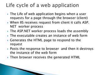 Life cycle of a web applicationThe Life of web application begins when a user requests for a page through the browser (client)When IIS receives request from client it calls ASP. NET  worker processThe ASP.NET worker process loads the assembly The executable creates an instance of web formGenerates the HTML page to respond to the requestPosts the response to browser  and then it destroys the instance of the web formThen browser receives the generated HTML