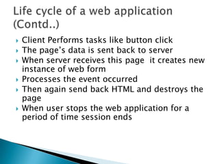 Client Performs tasks like button clickThe page’s data is sent back to serverWhen server receives this page  it creates new instance of web form Processes the event occurredThen again send back HTML and destroys the pageWhen user stops the web application for a period of time session endsLife cycle of a web application (Contd..)