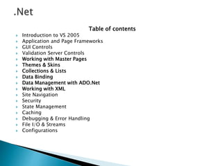 Table of contents
 Introduction to VS 2005
 Application and Page Frameworks
 GUI Controls
 Validation Server Controls
 Working with Master Pages
 Themes & Skins
 Collections & Lists
 Data Binding
 Data Management with ADO.Net
 Working with XML
 Site Navigation
 Security
 State Management
 Caching
 Debugging & Error Handling
 File I/O & Streams
 Configurations
 