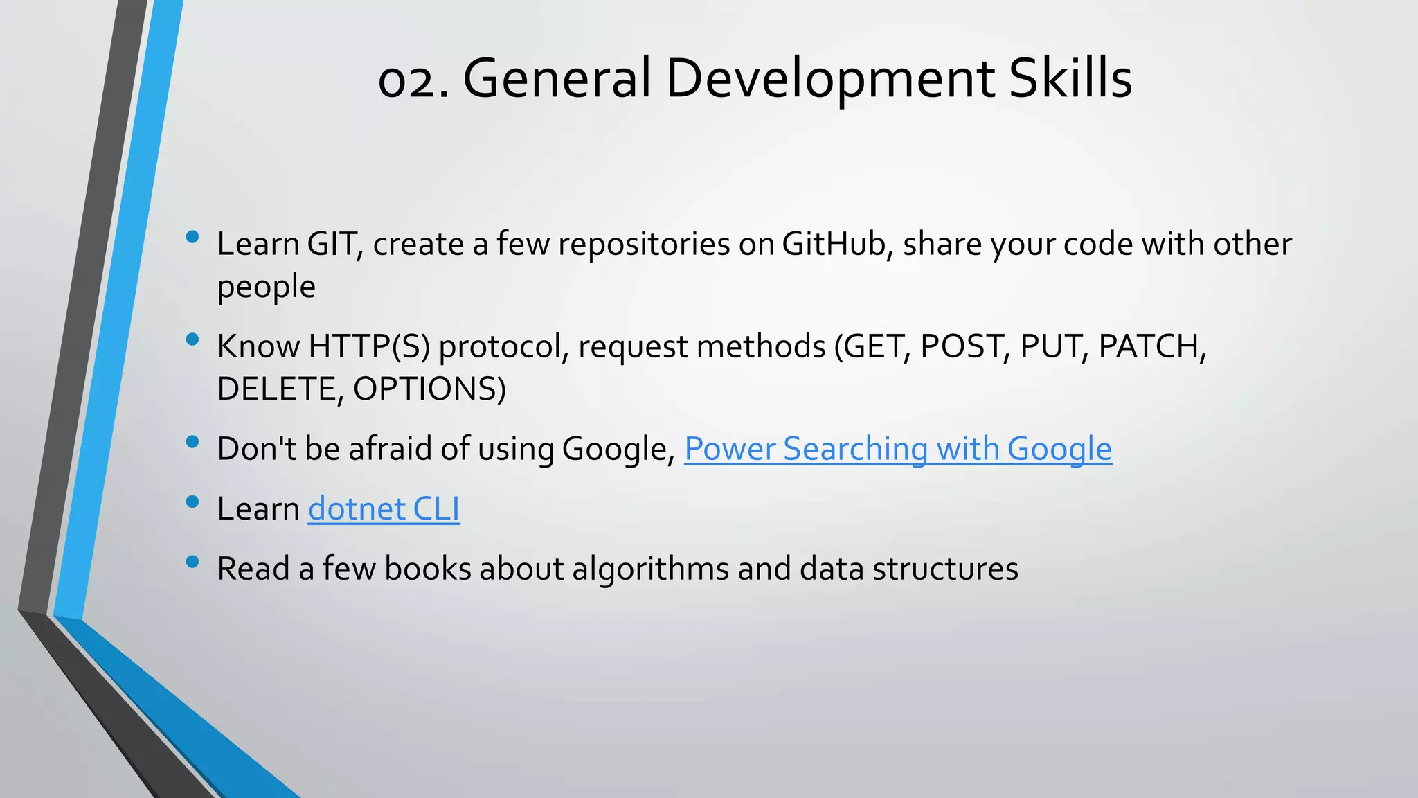 02. General Development Skills • Learn GIT, create a few repositories on GitHub, share your code with other people • Know HTTP(S) protocol, request methods (GET, POST, PUT, PATCH, DELETE, OPTIONS) • Don't be afraid of using Google, Power Searching with Google • Learn dotnet CLI • Read a few books about algorithms and data structures 