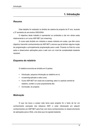 Introdução
9
1. Introdução
Resumo
Este trabalho foi realizado no âmbito da cadeira de projecto do 5º ano, durante
o 2º semestre do ano lectivo 2003/2004.
O objectivo deste trabalho é apresentar os conteúdos a dar em várias aulas
relativamente a um curso ASP.NET por e-learning.
O curso está dividido em módulos e esses módulos em aulas, que têm como
objectivo transmitir conhecimentos de ASP.NET a alunos que já tenham alguma noção
de programação e principalmente programação para a web. Ficando no final do curso
aptos a desenvolver aplicações para a web com um nível de complexidade bastante
razoável.
Esquema do relatório
O relatório encontra-se dividido em 5 partes:
• Introdução, pequena introdução ao relatório em si;
• e-Learning aplicado a este curso;
• Curso ASP.NET em modo de e-Learning, este é o capítulo central do
relatório, contém o curso propriamente dito.
• Conclusão, do projecto.
Motivação
O que me levou a propor este tema para projecto foi o facto de ter um
conhecimento avançado dos clássicos ASP, e estar interessado em adquirir
conhecimentos em ASP.NET para ficar com bons conhecimentos no desenvolvimento
de aplicações para a Web, uma área que me agrada bastante.
 