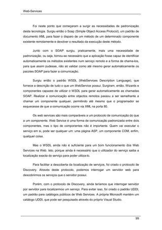 Web-Services
99
Foi neste ponto que começaram a surgir as necessidades de padronização
desta tecnologia. Surgiu então o Soap (Simple Object Access Protocol), um padrão de
documento XML para fazer o disparo de um método de um determinado componente
existente remotamente e devolver o resultado da execução deste método.
Junto com o SOAP surgiu, praticamente, mais uma necessidade de
padronização, ou seja, tornou-se necessário que a aplicação fosse capaz de identificar
automaticamente os métodos existentes num serviço remoto e a forma de chama-los,
para que assim pudesse, não só validar como até mesmo gerar automaticamente os
pacotes SOAP para fazer a comunicação.
Surgiu então o padrão WSDL (WebServices Description Language), que
fornece a descrição de tudo o que um WebService possui. Surgiram, então, Wizards e
componentes capazes de utilizar o WSDL para gerar automaticamente as chamadas
SOAP. Realizar a comunicação entre objectos remotos passou a ser semelhante a
chamar um componente qualquer, permitindo até mesmo que o programador se
esquecesse de que a comunicação ocorre via XML na porta 80.
Os web services são mais comparáveis a um protocolo de comunicação do que
a um componente. Web Service é uma forma de comunicação padronizada entre dois
componentes, mas o tipo de componentes não é importante. Quem vai executar o
serviço em si, pode ser qualquer um: uma página ASP, um componente COM, enfim,
qualquer coisa.
Mas o WSDL ainda não é suficiente para um bom funcionamento dos Web
Services na Web. Isto, porque ainda é necessário que o utilizador do serviço saiba a
localização exacta do serviço para poder utiliza-lo.
Para facilitar a descoberta da localização de serviços, foi criado o protocolo de
Discovery. Através deste protocolo, podemos interrogar um servidor web para
descobrirmos os serviços que o servidor possui.
Porém, com o protocolo de Discovery, ainda teríamos que interrogar servidor
por servidor para localizarmos um serviço. Para evitar isso, foi criado o padrão UDDI,
um padrão para catálogos públicos de Web Services. A própria Microsoft mantém um
catálogo UDDI, que pode ser pesquisado através do próprio Visual Studio.
 