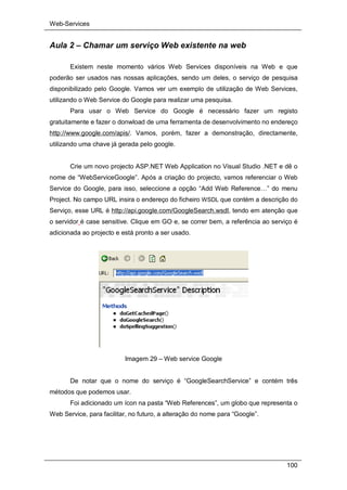 Web-Services
100
Aula 2 – Chamar um serviço Web existente na web
Existem neste momento vários Web Services disponíveis na Web e que
poderão ser usados nas nossas aplicações, sendo um deles, o serviço de pesquisa
disponibilizado pelo Google. Vamos ver um exemplo de utilização de Web Services,
utilizando o Web Service do Google para realizar uma pesquisa.
Para usar o Web Service do Google é necessário fazer um registo
gratuitamente e fazer o donwload de uma ferramenta de desenvolvimento no endereço
http://www.google.com/apis/. Vamos, porém, fazer a demonstração, directamente,
utilizando uma chave já gerada pelo google.
Crie um novo projecto ASP.NET Web Application no Visual Studio .NET e dê o
nome de “WebServiceGoogle”. Após a criação do projecto, vamos referenciar o Web
Service do Google, para isso, seleccione a opção “Add Web Reference…” do menu
Project. No campo URL insira o endereço do ficheiro WSDL que contém a descrição do
Serviço, esse URL é http://api.google.com/GoogleSearch.wsdl, tendo em atenção que
o servidor é case sensitive. Clique em GO e, se correr bem, a referência ao serviço é
adicionada ao projecto e está pronto a ser usado.
Imagem 29 – Web service Google
De notar que o nome do serviço é “GoogleSearchService” e contém três
métodos que podemos usar.
Foi adicionado um ícon na pasta “Web References”, um globo que representa o
Web Service, para facilitar, no futuro, a alteração do nome para “Google”.
 
