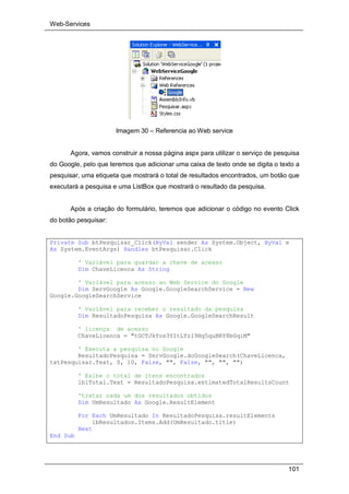 Web-Services
101
Imagem 30 – Referencia ao Web service
Agora, vamos construir a nossa página aspx para utilizar o serviço de pesquisa
do Google, pelo que teremos que adicionar uma caixa de texto onde se digita o texto a
pesquisar, uma etiqueta que mostrará o total de resultados encontrados, um botão que
executará a pesquisa e uma ListBox que mostrará o resultado da pesquisa.
Após a criação do formulário, teremos que adicionar o código no evento Click
do botão pesquisar:
Private Sub btPesquisar_Click(ByVal sender As System.Object, ByVal e
As System.EventArgs) Handles btPesquisar.Click
' Variável para guardar a chave de acesso
Dim ChaveLicenca As String
' Variável para acesso ao Web Service do Google
Dim ServGoogle As Google.GoogleSearchService = New
Google.GoogleSearchService
' Variável para receber o resultado da pesquisa
Dim ResultadoPesquisa As Google.GoogleSearchResult
' licença de acesso
ChaveLicenca = "tGCTJkYos3YItLYzI9Hg5quBRY8bGqiM"
' Executa a pesquisa no Google
ResultadoPesquisa = ServGoogle.doGoogleSearch(ChaveLicenca,
txtPesquisar.Text, 0, 10, False, "", False, "", "", "")
' Exibe o total de itens encontrados
lblTotal.Text = ResultadoPesquisa.estimatedTotalResultsCount
'tratar cada um dos resultados obtidos
Dim UmResultado As Google.ResultElement
For Each UmResultado In ResultadoPesquisa.resultElements
lbResultados.Items.Add(UmResultado.title)
Next
End Sub
 