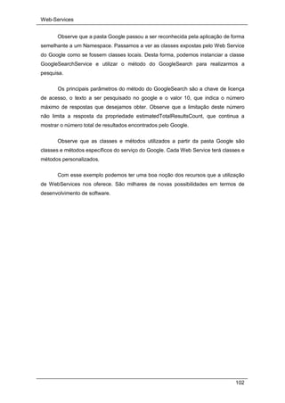 Web-Services
102
Observe que a pasta Google passou a ser reconhecida pela aplicação de forma
semelhante a um Namespace. Passamos a ver as classes expostas pelo Web Service
do Google como se fossem classes locais. Desta forma, podemos instanciar a classe
GoogleSearchService e utilizar o método do GoogleSearch para realizarmos a
pesquisa.
Os principais parâmetros do método do GoogleSearch são a chave de licença
de acesso, o texto a ser pesquisado no google e o valor 10, que indica o número
máximo de respostas que desejamos obter. Observe que a limitação deste número
não limita a resposta da propriedade estimatedTotalResultsCount, que continua a
mostrar o número total de resultados encontrados pelo Google.
Observe que as classes e métodos utilizados a partir da pasta Google são
classes e métodos específicos do serviço do Google. Cada Web Service terá classes e
métodos personalizados.
Com esse exemplo podemos ter uma boa noção dos recursos que a utilização
de WebServices nos oferece. São milhares de novas possibilidades em termos de
desenvolvimento de software.
 