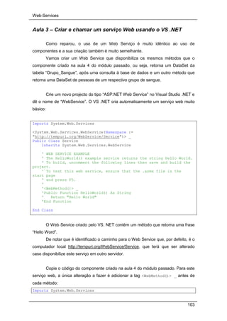 Web-Services
103
Aula 3 – Criar e chamar um serviço Web usando o VS .NET
Como reparou, o uso de um Web Serviço é muito idêntico ao uso de
componentes e a sua criação também é muito semelhante.
Vamos criar um Web Service que disponibiliza os mesmos métodos que o
componente criado na aula 4 do módulo passado, ou seja, retorna um DataSet da
tabela “Grupo_Sangue”, após uma consulta à base de dados e um outro método que
retorna uma DataSet de pessoas de um respectivo grupo de sangue.
Crie um novo projecto do tipo “ASP.NET Web Service” no Visual Studio .NET e
dê o nome de “WebService”. O VS .NET cria automaticamente um serviço web muito
básico:
Imports System.Web.Services
<System.Web.Services.WebService(Namespace :=
"http://tempuri.org/WebService/Service")> _
Public Class Service
Inherits System.Web.Services.WebService
' WEB SERVICE EXAMPLE
' The HelloWorld() example service returns the string Hello World.
' To build, uncomment the following lines then save and build the
project.
' To test this web service, ensure that the .asmx file is the
start page
' and press F5.
'
'<WebMethod()> _
'Public Function HelloWorld() As String
' Return "Hello World"
'End Function
End Class
O Web Service criado pelo VS. NET contém um método que retorna uma frase
“Hello Word”.
De notar que é identificado o caminho para o Web Service que, por defeito, é o
computador local http://tempuri.org/WebService/Service, que terá que ser alterado
caso disponibilize este serviço em outro servidor.
Copie o código do componente criado na aula 4 do módulo passado. Para este
serviço web, a única alteração a fazer é adicionar a tag <WebMethod()> _ antes de
cada método:
Imports System.Web.Services
 