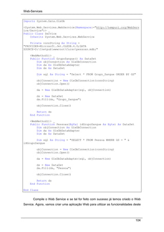Web-Services
104
Imports System.Data.OleDb
<System.Web.Services.WebService(Namespace:="http://tempuri.org/WebServ
ice/Service")> _
Public Class Service
Inherits System.Web.Services.WebService
Private connString As String =
"PROVIDER=Microsoft.Jet.OLEDB.4.0;DATA
SOURCE=D:InetpubwwwrootCursopessoas.mdb;"
<WebMethod()> _
Public Function GrupoSangue() As DataSet
Dim objConnection As OleDbConnection
Dim da As OleDbDataAdapter
Dim ds As DataSet
Dim sql As String = "Select * FROM Grupo_Sangue ORDER BY GS"
objConnection = New OleDbConnection(connString)
objConnection.Open()
da = New OleDbDataAdapter(sql, objConnection)
ds = New DataSet
da.Fill(ds, "Grupo_Sangue")
objConnection.Close()
Return ds
End Function
<WebMethod()> _
Public Function Pessoas(ByVal idGrupoSangue As Byte) As DataSet
Dim objConnection As OleDbConnection
Dim da As OleDbDataAdapter
Dim ds As DataSet
Dim sql As String = "SELECT * FROM Pessoa WHERE GS = " &
idGrupoSangue
objConnection = New OleDbConnection(connString)
objConnection.Open()
da = New OleDbDataAdapter(sql, objConnection)
ds = New DataSet
da.Fill(ds, "Pessoa")
objConnection.Close()
Return ds
End Function
End Class
Compile o Web Service e se tal for feito com sucesso já temos criado o Web
Service. Agora, vamos criar uma aplicação Web para utilizar as funcionalidades deste
 