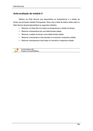 Web-Services
106
Auto-avaliação do módulo 5
Elabore um Web Service que disponibilize as temperaturas e o estado do
tempo nas principais cidades Portuguesas. Deve usar a base de dados meteo.mdb e o
Web Service deverá disponibilizar os seguintes métodos:
• Retornar um Data Set com todas as temperaturas e estado do tempo;
• Retornar a temperatura de uma determinada cidade;
• Retornar o estado do tempo numa determinada cidade;
• Retornar a temperatura mais elevada no momento e respectiva cidade;
• Retornar a temperatura mais baixa no momento e respectiva cidade;
Cursometeo.mdb
Projecto CursoWSMeteo
 