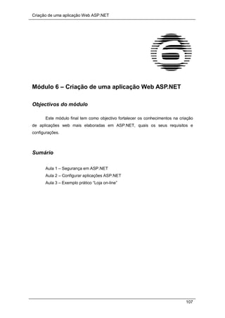 Criação de uma aplicação Web ASP.NET
107
Módulo 6 – Criação de uma aplicação Web ASP.NET
Objectivos do módulo
Este módulo final tem como objectivo fortalecer os conhecimentos na criação
de aplicações web mais elaboradas em ASP.NET, quais os seus requisitos e
configurações.
Sumário
Aula 1 – Segurança em ASP.NET
Aula 2 – Configurar aplicações ASP.NET
Aula 3 – Exemplo prático “Loja on-line”
 