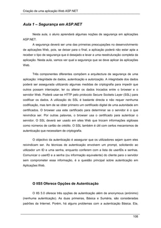 Criação de uma aplicação Web ASP.NET
108
Aula 1 – Segurança em ASP.NET
Nesta aula, o aluno aprenderá algumas noções de segurança em aplicações
ASP.NET.
A segurança deverá ser uma das primeiras preocupações no desenvolvimento
de aplicações Web, pois, se deixar para o final, a aplicação poderá não estar apta a
receber o tipo de segurança que é desejado e levar a uma reestruturação completa da
aplicação. Nesta aula, vamos ver qual a segurança que se deve aplicar às aplicações
Web.
Três componentes diferentes compõem a arquitectura de segurança de uma
aplicação: integridade de dados, autenticação e autorização. A integridade dos dados
poderá ser assegurada utilizando algumas medidas de criptografia para impedir que
outros possam interceptar, ler ou alterar os dados trocados entre o browser e o
servidor Web. Poderá usar-se HTTP pelo protocolo Secure Sockets Layer (SSL) para
codificar os dados. A utilização do SSL é bastante directa e não requer nenhuma
codificação, mas tem de se obter primeiro um certificado digital de uma autoridade em
certificados. O browser usa este certificado para determinar se o servidor é o que
reivindica ser. Por outras palavras, o browser usa o certificado para autenticar o
servidor. O SSL deverá ser usado em sites Web que trocam informações sigilosas
como números de cartão de crédito. O SSL também é útil com certos mecanismos de
autenticação que necessitam de criptografia.
O objectivo da autenticação é assegurar que os utilizadores sejam quem eles
reivindicam ser. As técnicas de autenticação envolvem um prompt, solicitando ao
utilizador um ID e uma senha, enquanto conferem com a lista de userIDs e senhas.
Comunicar o userID e a senha (ou informação equivalente) do cliente para o servidor
sem comprometer essa informação, é a questão principal sobre autenticação em
Aplicações Web.
O IIS5 Oferece Opções de Autenticação
O IIS 5.0 oferece três opções de autenticação além de anonymous (anónimo)
(nenhuma autenticação). As duas primeiras, Básica e Sumária, são consideradas
padrões da Internet. Porém, há alguns problemas com a autenticação Básica. Ela,
 