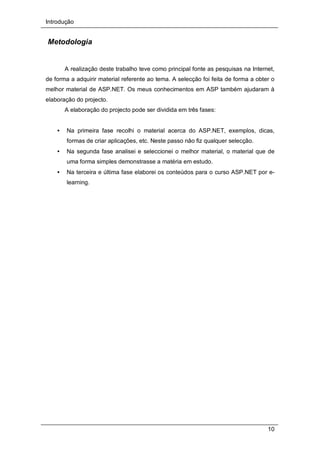 Introdução
10
Metodologia
A realização deste trabalho teve como principal fonte as pesquisas na Internet,
de forma a adquirir material referente ao tema. A selecção foi feita de forma a obter o
melhor material de ASP.NET. Os meus conhecimentos em ASP também ajudaram à
elaboração do projecto.
A elaboração do projecto pode ser dividida em três fases:
• Na primeira fase recolhi o material acerca do ASP.NET, exemplos, dicas,
formas de criar aplicações, etc. Neste passo não fiz qualquer selecção.
• Na segunda fase analisei e seleccionei o melhor material, o material que de
uma forma simples demonstrasse a matéria em estudo.
• Na terceira e última fase elaborei os conteúdos para o curso ASP.NET por e-
learning.
 