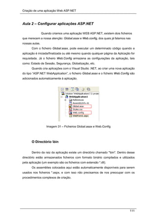 Criação de uma aplicação Web ASP.NET
111
Aula 2 – Configurar aplicações ASP.NET
Quando criamos uma aplicação WEB ASP.NET, existem dois ficheiros
que merecem a nossa atenção: Global.asax e Web.config, dos quais já falamos nas
nossas aulas.
Com o ficheiro Global.asax, pode executar um determinado código quando a
aplicação é iniciada/finalizada ou até mesmo quando qualquer página da Aplicação for
requisitada. Já o ficheiro Web.Config armazena as configurações da aplicação, tais
como: Estado de Sessão, Segurança, Globalização, etc.
Quando cria aplicações com o Visual Studio .NET, ao criar uma nova aplicação
do tipo “ASP.NET WebApplication”, o ficheiro Global.asax e o ficheiro Web.Config são
adicionados automaticamente à aplicação.
Imagem 31 – Ficheiros Global.asax e Web.Config
O Directório bin
Dentro da raiz da aplicação existe um directório chamado "bin". Dentro desse
directório estão armazenados ficheiros com formato binário compilados e utilizados
pela aplicação (um exemplo são os ficheiros com extensão *.dll).
Os assemblies colocados aqui estão automaticamente disponíveis para serem
usados nos ficheiros *.aspx, e com isso não precisamos de nos preocupar com os
procedimentos complexos de criação.
 