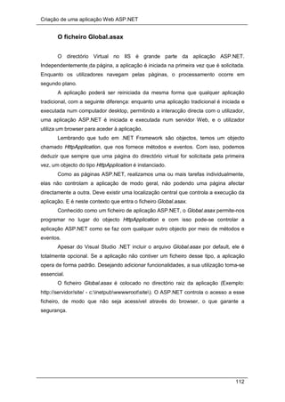 Criação de uma aplicação Web ASP.NET
112
O ficheiro Global.asax
O directório Virtual no IIS é grande parte da aplicação ASP.NET.
Independentemente da página, a aplicação é iniciada na primeira vez que é solicitada.
Enquanto os utilizadores navegam pelas páginas, o processamento ocorre em
segundo plano.
A aplicação poderá ser reiniciada da mesma forma que qualquer aplicação
tradicional, com a seguinte diferença: enquanto uma aplicação tradicional é iniciada e
executada num computador desktop, permitindo a interacção directa com o utilizador,
uma aplicação ASP.NET é iniciada e executada num servidor Web, e o utilizador
utiliza um browser para aceder à aplicação.
Lembrando que tudo em .NET Framework são objectos, temos um objecto
chamado HttpApplication, que nos fornece métodos e eventos. Com isso, podemos
deduzir que sempre que uma página do directório virtual for solicitada pela primeira
vez, um objecto do tipo HttpApplication é instanciado.
Como as páginas ASP.NET, realizamos uma ou mais tarefas individualmente,
elas não controlam a aplicação de modo geral, não podendo uma página afectar
directamente a outra. Deve existir uma localização central que controla a execução da
aplicação. E é neste contexto que entra o ficheiro Global.asax.
Conhecido como um ficheiro de aplicação ASP.NET, o Global.asax permite-nos
programar no lugar do objecto HttpApplication e com isso pode-se controlar a
aplicação ASP.NET como se faz com qualquer outro objecto por meio de métodos e
eventos.
Apesar do Visual Studio .NET incluir o arquivo Global.asax por default, ele é
totalmente opcional. Se a aplicação não contiver um ficheiro desse tipo, a aplicação
opera de forma padrão. Desejando adicionar funcionalidades, a sua utilização torna-se
essencial.
O ficheiro Global.asax é colocado no directório raiz da aplicação (Exemplo:
http://servidor/site/ - c:inetpubwwwwrootsite). O ASP.NET controla o acesso a esse
ficheiro, de modo que não seja acessível através do browser, o que garante a
segurança.
 