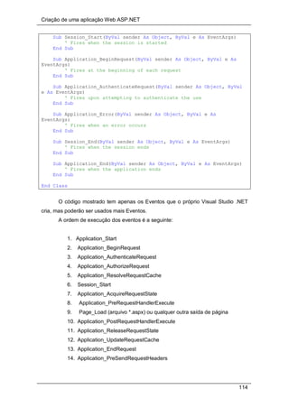 Criação de uma aplicação Web ASP.NET
114
Sub Session_Start(ByVal sender As Object, ByVal e As EventArgs)
' Fires when the session is started
End Sub
Sub Application_BeginRequest(ByVal sender As Object, ByVal e As
EventArgs)
' Fires at the beginning of each request
End Sub
Sub Application_AuthenticateRequest(ByVal sender As Object, ByVal
e As EventArgs)
' Fires upon attempting to authenticate the use
End Sub
Sub Application_Error(ByVal sender As Object, ByVal e As
EventArgs)
' Fires when an error occurs
End Sub
Sub Session_End(ByVal sender As Object, ByVal e As EventArgs)
' Fires when the session ends
End Sub
Sub Application_End(ByVal sender As Object, ByVal e As EventArgs)
' Fires when the application ends
End Sub
End Class
O código mostrado tem apenas os Eventos que o próprio Visual Studio .NET
cria, mas poderão ser usados mais Eventos.
A ordem de execução dos eventos é a seguinte:
1. Application_Start
2. Application_BeginRequest
3. Application_AuthenticateRequest
4. Application_AuthorizeRequest
5. Application_ResolveRequestCache
6. Session_Start
7. Application_AcquireRequestState
8. Application_PreRequestHandlerExecute
9. Page_Load (arquivo *.aspx) ou qualquer outra saída de página
10. Application_PostRequestHandlerExecute
11. Application_ReleaseRequestState
12. Application_UpdateRequestCache
13. Application_EndRequest
14. Application_PreSendRequestHeaders
 
